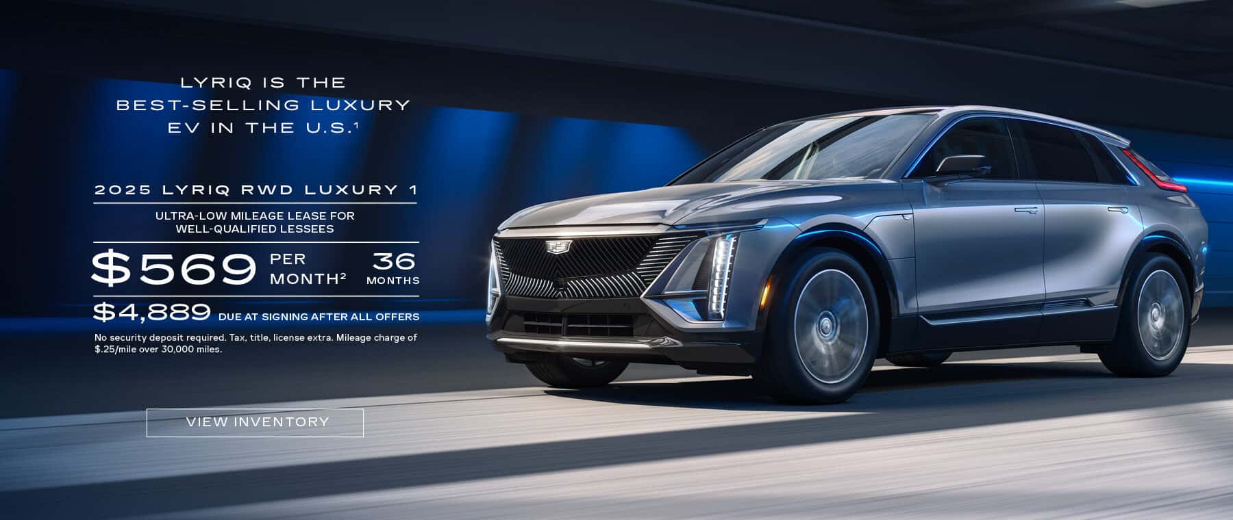 LYRIQIS THE BEST-SELLING LUXURY EV IN THE U.S.1 2025 LYRIQ RWD LUXURY 1 ULTRA-LOW MILEAGE LEASE FOR WELL-QUALIFIED LESSEES $ 569 PER MONTH? 36 MONTHS $ 4,889 DUE AT SIGNING AFTER ALL OFFERS No security deposit required. Tax, title, license extra. Mileage charge of $.25/mile over 30,000 miles. VIEW INVENTORY