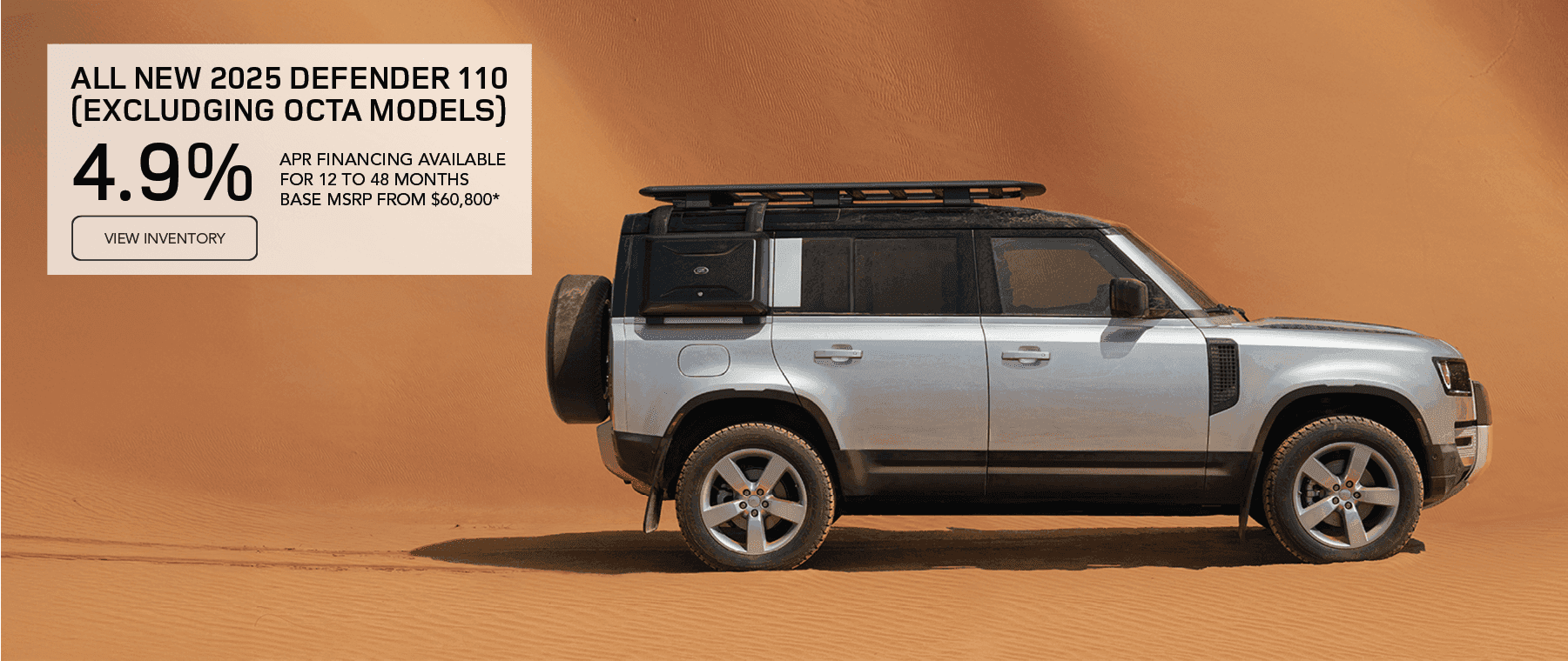 All 2025 Defender 110 models (excluding OCTA models) Base MSRP from $60,800* Line 1: FINANCE AT Line 2: 4.9% Line 3: APR FOR 12 TO 48 MONTHS