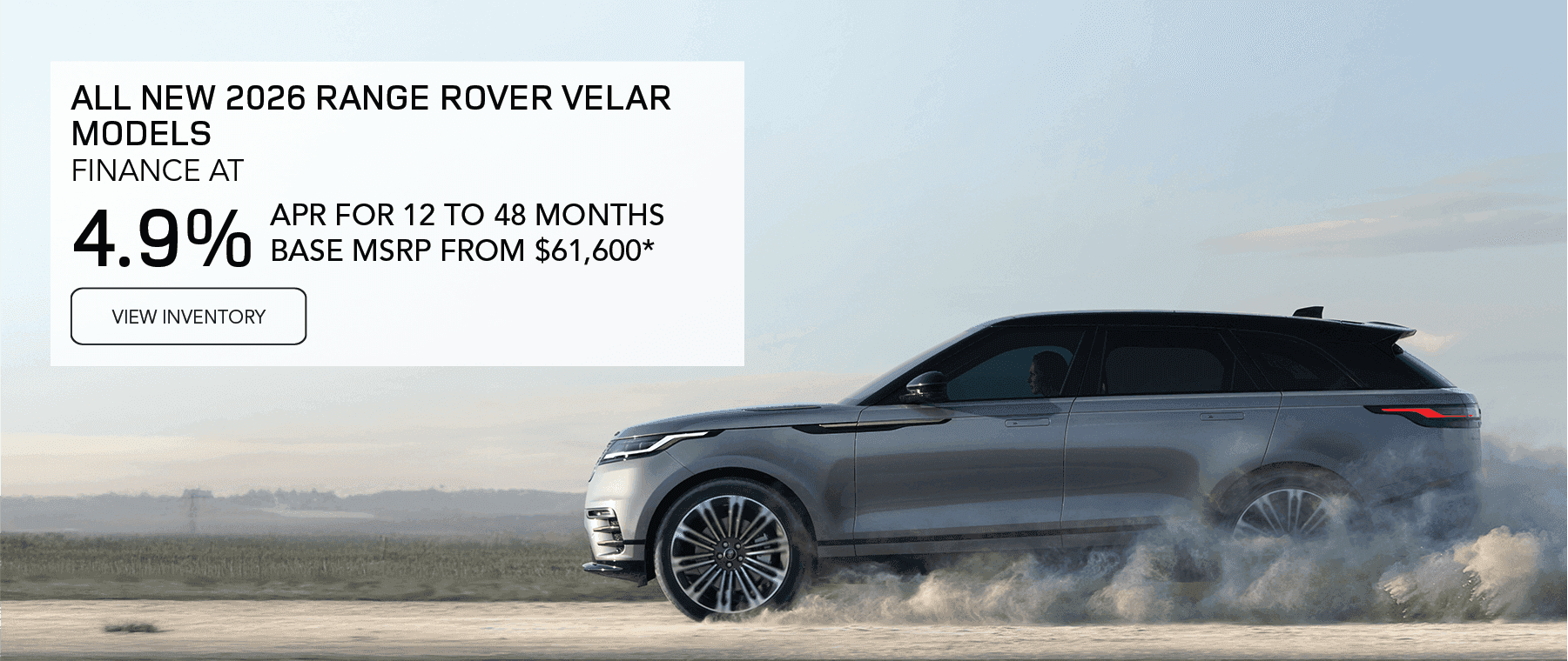 All 2026 Range Rover Velar models Base MSRP from $61,600* Line 1: FINANCE AT Line 2: 4.9% Line 3: APR FOR 12 TO 48 MONTHS