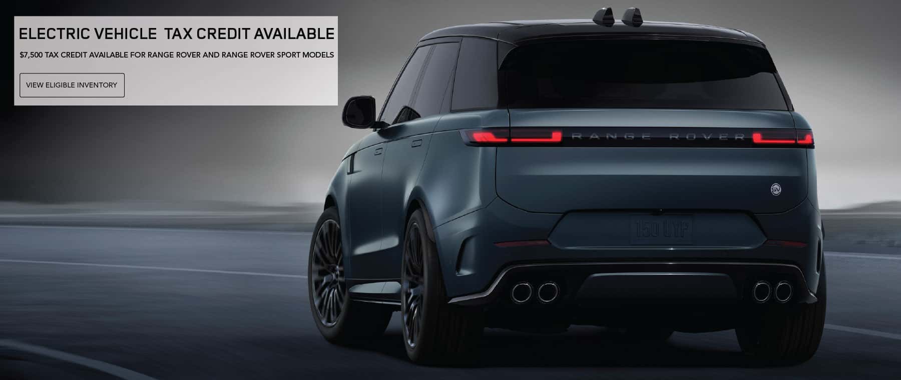 ELECTRIC VEHICLE TAX CREDIT AVAILABLE. $7,500 TAX CREDIT AVAILABLE FOR RANGE ROVER AND RANGE ROVER SPORT MODELS. View eligible inventory.