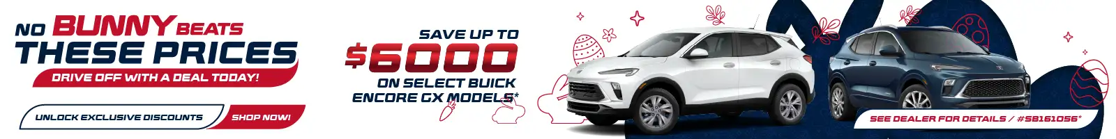 NO BUNNY BEATS THESE PRICES DRIVE OFF WITH A DEAL TODAY! UNLOCK EXCLUSIVE DISCOUNTS SHOP NOWI SAVE UP TO $6000 ON SELECT BUICK ENCORE EX MODELE SEE DEALER FOR DETAILS / #58161056*
